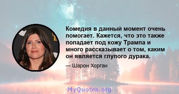 Комедия в данный момент очень помогает. Кажется, что это также попадает под кожу Трампа и много рассказывает о том, каким он является глупого дурака.