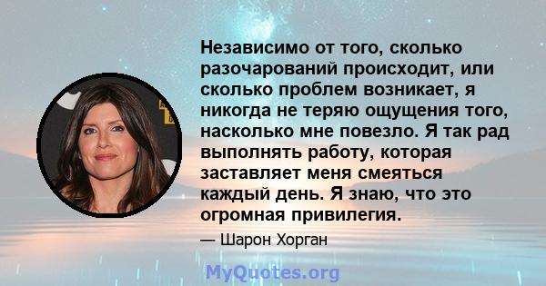 Независимо от того, сколько разочарований происходит, или сколько проблем возникает, я никогда не теряю ощущения того, насколько мне повезло. Я так рад выполнять работу, которая заставляет меня смеяться каждый день. Я