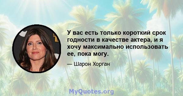 У вас есть только короткий срок годности в качестве актера, и я хочу максимально использовать ее, пока могу.