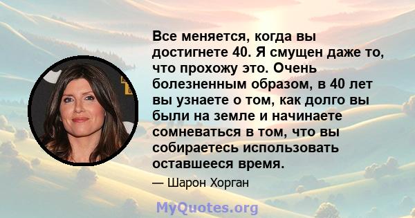 Все меняется, когда вы достигнете 40. Я смущен даже то, что прохожу это. Очень болезненным образом, в 40 лет вы узнаете о том, как долго вы были на земле и начинаете сомневаться в том, что вы собираетесь использовать