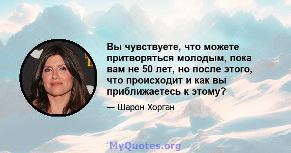 Вы чувствуете, что можете притворяться молодым, пока вам не 50 лет, но после этого, что происходит и как вы приближаетесь к этому?