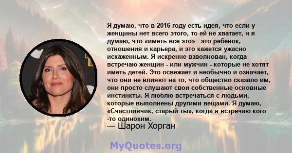 Я думаю, что в 2016 году есть идея, что если у женщины нет всего этого, то ей не хватает, и я думаю, что «иметь все это» - это ребенок, отношения и карьера, и это кажется ужасно искаженным. Я искренне взволнован, когда