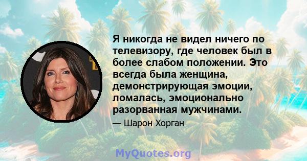 Я никогда не видел ничего по телевизору, где человек был в более слабом положении. Это всегда была женщина, демонстрирующая эмоции, ломалась, эмоционально разорванная мужчинами.