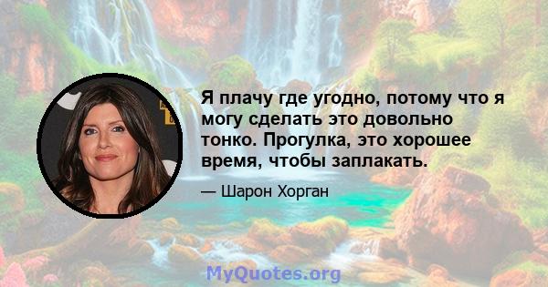 Я плачу где угодно, потому что я могу сделать это довольно тонко. Прогулка, это хорошее время, чтобы заплакать.