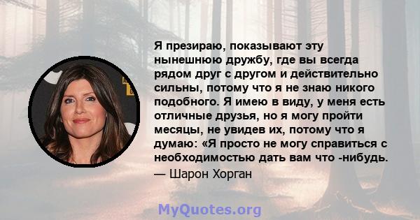 Я презираю, показывают эту нынешнюю дружбу, где вы всегда рядом друг с другом и действительно сильны, потому что я не знаю никого подобного. Я имею в виду, у меня есть отличные друзья, но я могу пройти месяцы, не увидев 