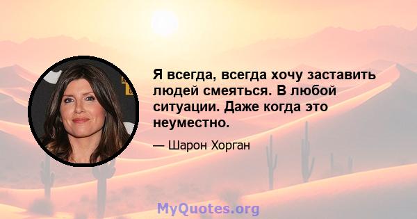 Я всегда, всегда хочу заставить людей смеяться. В любой ситуации. Даже когда это неуместно.