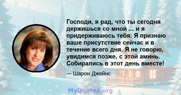 Господи, я рад, что ты сегодня держишься со мной ... и я придерживаюсь тебя. Я признаю ваше присутствие сейчас и в течение всего дня. Я не говорю, увидимся позже, с этой аминь. Собирались в этот день вместе!