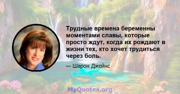 Трудные времена беременны моментами славы, которые просто ждут, когда их рождают в жизни тех, кто хочет трудиться через боль.