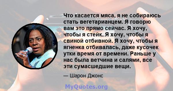 Что касается мяса, я не собираюсь стать вегетарианцем. Я говорю вам это прямо сейчас. Я хочу, чтобы я стейк. Я хочу, чтобы я свиной отбивной. Я хочу, чтобы я ягненка отбивалась, даже кусочек утки время от времени.