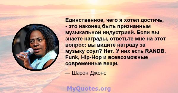 Единственное, чего я хотел достичь, - это наконец быть признанным музыкальной индустрией. Если вы знаете награды, ответьте мне на этот вопрос: вы видите награду за музыку соул? Нет. У них есть RANDB, Funk, Hip-Hop и