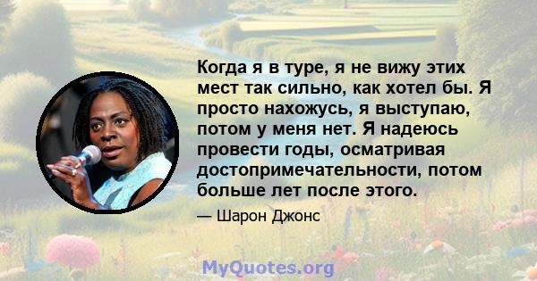 Когда я в туре, я не вижу этих мест так сильно, как хотел бы. Я просто нахожусь, я выступаю, потом у меня нет. Я надеюсь провести годы, осматривая достопримечательности, потом больше лет после этого.