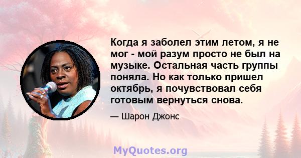 Когда я заболел этим летом, я не мог - мой разум просто не был на музыке. Остальная часть группы поняла. Но как только пришел октябрь, я почувствовал себя готовым вернуться снова.