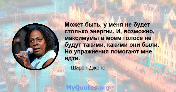 Может быть, у меня не будет столько энергии. И, возможно, максимумы в моем голосе не будут такими, какими они были. Но упражнения помогают мне идти.