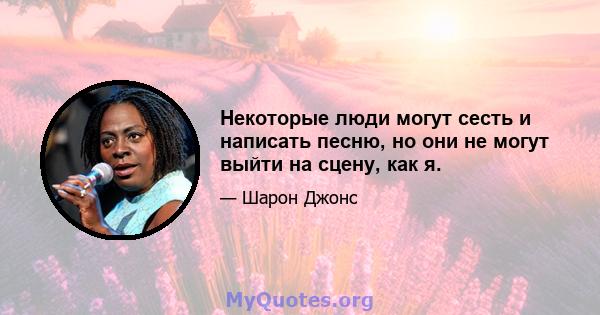 Некоторые люди могут сесть и написать песню, но они не могут выйти на сцену, как я.