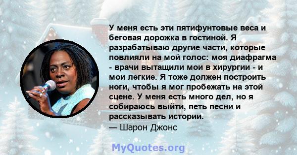 У меня есть эти пятифунтовые веса и беговая дорожка в гостиной. Я разрабатываю другие части, которые повлияли на мой голос: моя диафрагма - врачи вытащили мои в хирургии - и мои легкие. Я тоже должен построить ноги,