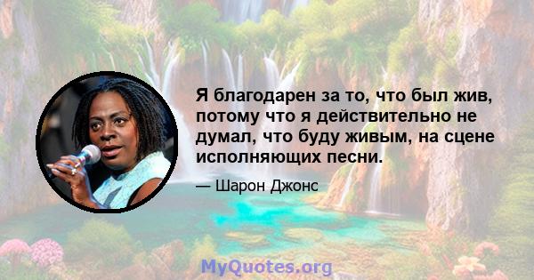 Я благодарен за то, что был жив, потому что я действительно не думал, что буду живым, на сцене исполняющих песни.