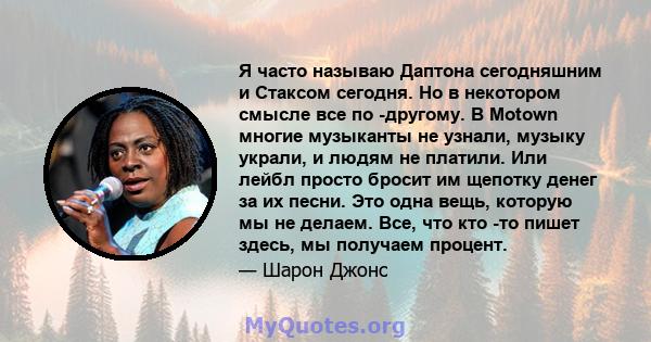 Я часто называю Даптона сегодняшним и Стаксом сегодня. Но в некотором смысле все по -другому. В Motown многие музыканты не узнали, музыку украли, и людям не платили. Или лейбл просто бросит им щепотку денег за их песни. 