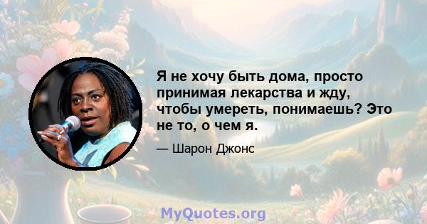 Я не хочу быть дома, просто принимая лекарства и жду, чтобы умереть, понимаешь? Это не то, о чем я.