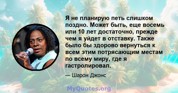 Я не планирую петь слишком поздно. Может быть, еще восемь или 10 лет достаточно, прежде чем я уйдет в отставку. Также было бы здорово вернуться к всем этим потрясающим местам по всему миру, где я гастролировал.