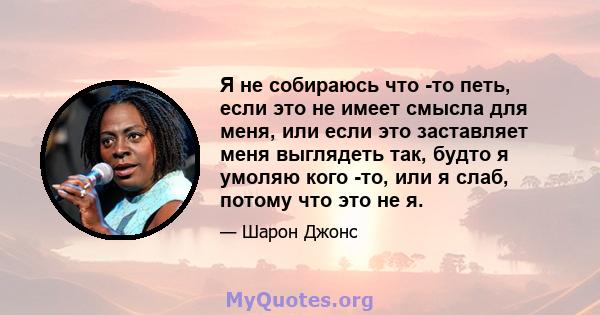 Я не собираюсь что -то петь, если это не имеет смысла для меня, или если это заставляет меня выглядеть так, будто я умоляю кого -то, или я слаб, потому что это не я.