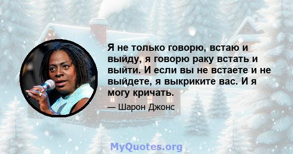 Я не только говорю, встаю и выйду, я говорю раку встать и выйти. И если вы не встаете и не выйдете, я выкриките вас. И я могу кричать.