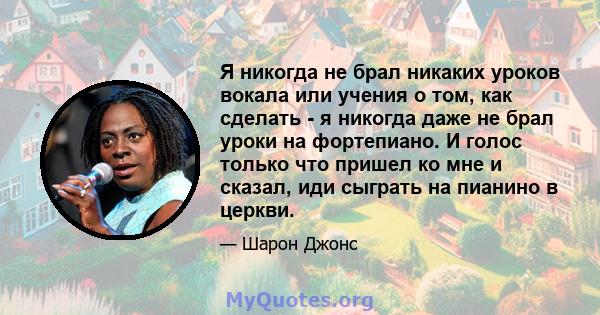 Я никогда не брал никаких уроков вокала или учения о том, как сделать - я никогда даже не брал уроки на фортепиано. И голос только что пришел ко мне и сказал, иди сыграть на пианино в церкви.