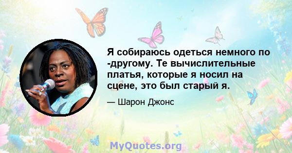 Я собираюсь одеться немного по -другому. Те вычислительные платья, которые я носил на сцене, это был старый я.