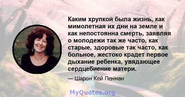 Каким хрупкой была жизнь, как мимолетная их дни на земле и как непостоянна смерть, заявляя о молодежи так же часто, как старые, здоровые так часто, как больное, жестоко крадет первое дыхание ребенка, увядающее