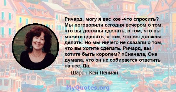 Ричард, могу я вас кое -что спросить? Мы поговорили сегодня вечером о том, что вы должны сделать, о том, что вы можете сделать, о том, что вы должны делать. Но мы ничего не сказали о том, что вы хотите сделать. Ричард,