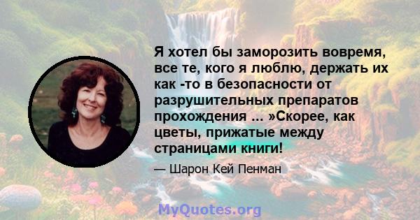 Я хотел бы заморозить вовремя, все те, кого я люблю, держать их как -то в безопасности от разрушительных препаратов прохождения ... »Скорее, как цветы, прижатые между страницами книги!