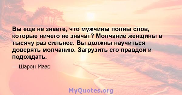 Вы еще не знаете, что мужчины полны слов, которые ничего не значат? Молчание женщины в тысячу раз сильнее. Вы должны научиться доверять молчанию. Загрузить его правдой и подождать.