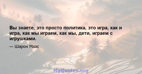 Вы знаете, это просто политика, это игра, как и игра, как мы играем, как мы, дети, играем с игрушками.