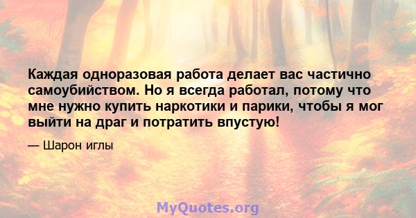 Каждая одноразовая работа делает вас частично самоубийством. Но я всегда работал, потому что мне нужно купить наркотики и парики, чтобы я мог выйти на драг и потратить впустую!