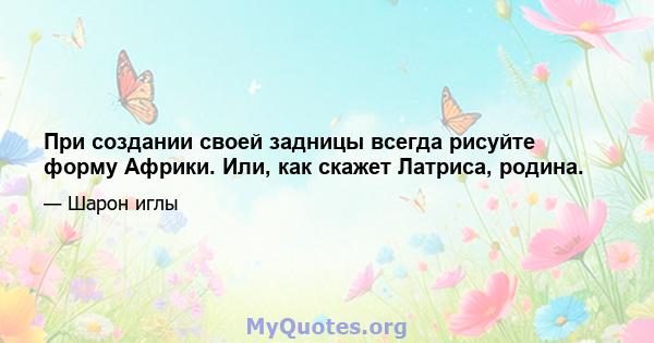 При создании своей задницы всегда рисуйте форму Африки. Или, как скажет Латриса, родина.