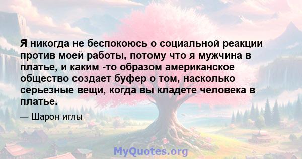 Я никогда не беспокоюсь о социальной реакции против моей работы, потому что я мужчина в платье, и каким -то образом американское общество создает буфер о том, насколько серьезные вещи, когда вы кладете человека в платье.