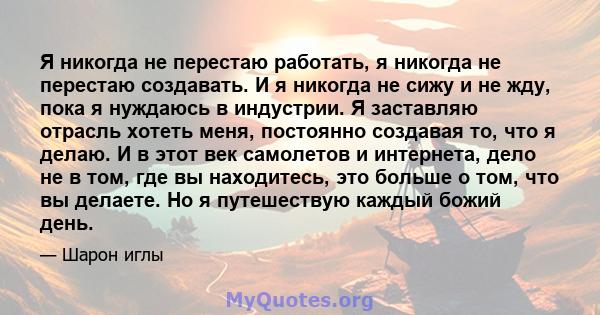 Я никогда не перестаю работать, я никогда не перестаю создавать. И я никогда не сижу и не жду, пока я нуждаюсь в индустрии. Я заставляю отрасль хотеть меня, постоянно создавая то, что я делаю. И в этот век самолетов и