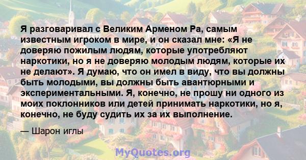 Я разговаривал с Великим Арменом Ра, самым известным игроком в мире, и он сказал мне: «Я не доверяю пожилым людям, которые употребляют наркотики, но я не доверяю молодым людям, которые их не делают». Я думаю, что он