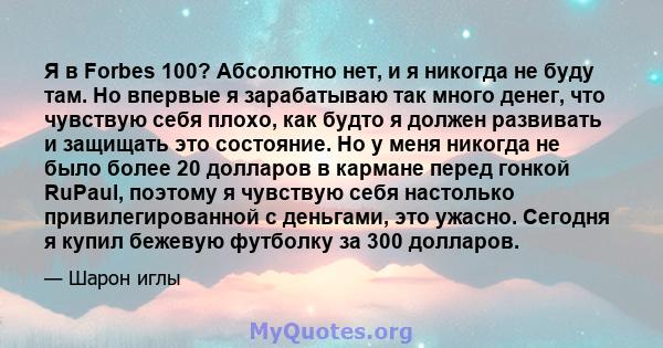 Я в Forbes 100? Абсолютно нет, и я никогда не буду там. Но впервые я зарабатываю так много денег, что чувствую себя плохо, как будто я должен развивать и защищать это состояние. Но у меня никогда не было более 20