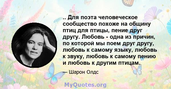 .. Для поэта человеческое сообщество похоже на общину птиц для птицы, пение друг другу. Любовь - одна из причин, по которой мы поем друг другу, любовь к самому языку, любовь к звуку, любовь к самому пению и любовь к