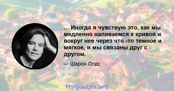 ... Иногда я чувствую это, как мы медленно наливаемся к кривой и вокруг нее через что -то темное и мягкое, и мы связаны друг с другом.