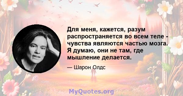 Для меня, кажется, разум распространяется во всем теле - чувства являются частью мозга. Я думаю, они не там, где мышление делается.