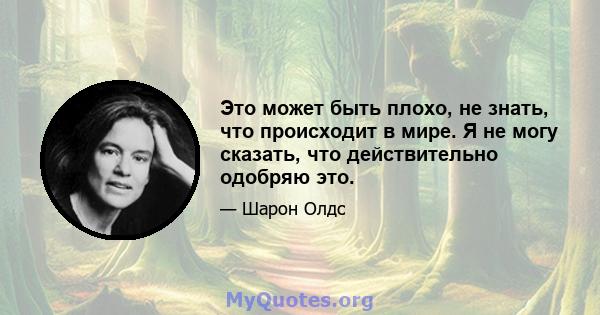 Это может быть плохо, не знать, что происходит в мире. Я не могу сказать, что действительно одобряю это.