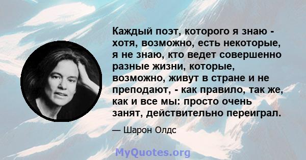 Каждый поэт, которого я знаю - хотя, возможно, есть некоторые, я не знаю, кто ведет совершенно разные жизни, которые, возможно, живут в стране и не преподают, - как правило, так же, как и все мы: просто очень занят,