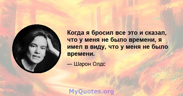 Когда я бросил все это и сказал, что у меня не было времени, я имел в виду, что у меня не было времени.