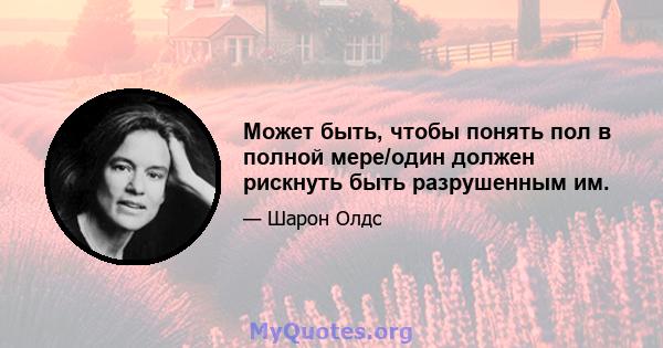 Может быть, чтобы понять пол в полной мере/один должен рискнуть быть разрушенным им.