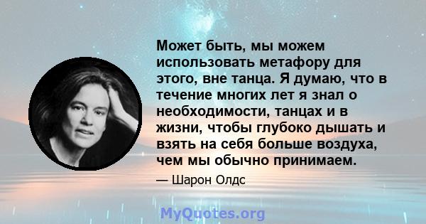 Может быть, мы можем использовать метафору для этого, вне танца. Я думаю, что в течение многих лет я знал о необходимости, танцах и в жизни, чтобы глубоко дышать и взять на себя больше воздуха, чем мы обычно принимаем.