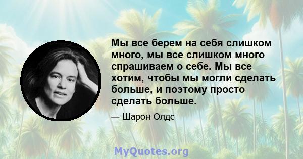 Мы все берем на себя слишком много, мы все слишком много спрашиваем о себе. Мы все хотим, чтобы мы могли сделать больше, и поэтому просто сделать больше.