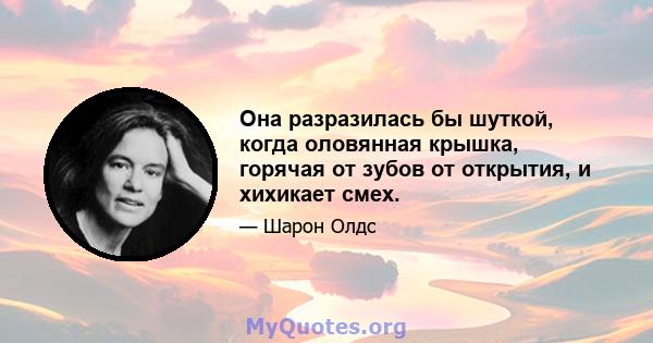 Она разразилась бы шуткой, когда оловянная крышка, горячая от зубов от открытия, и хихикает смех.