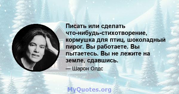 Писать или сделать что-нибудь-стихотворение, кормушка для птиц, шоколадный пирог. Вы работаете. Вы пытаетесь. Вы не лежите на земле, сдавшись.