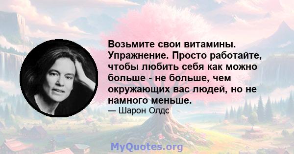 Возьмите свои витамины. Упражнение. Просто работайте, чтобы любить себя как можно больше - не больше, чем окружающих вас людей, но не намного меньше.